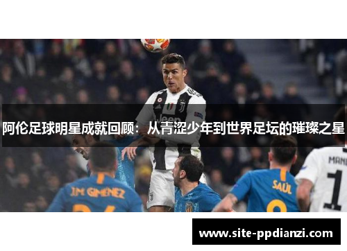 阿伦足球明星成就回顾：从青涩少年到世界足坛的璀璨之星