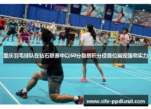 重庆羽毛球队在钻石联赛中以60分稳居积分榜首位展现强劲实力
